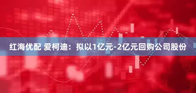红海优配 爱柯迪：拟以1亿元-2亿元回购公司股份
