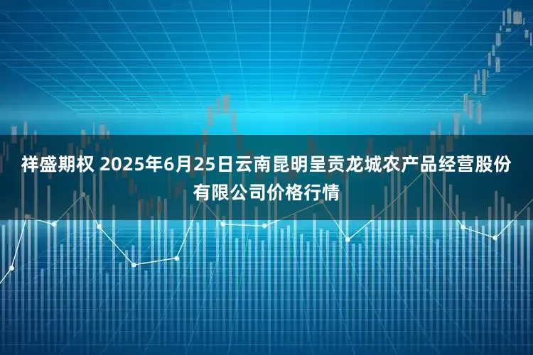 祥盛期权 2025年6月25日云南昆明呈贡龙城农产品经营股份有限公司价格行情