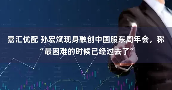 嘉汇优配 孙宏斌现身融创中国股东周年会，称“最困难的时候已经过去了”
