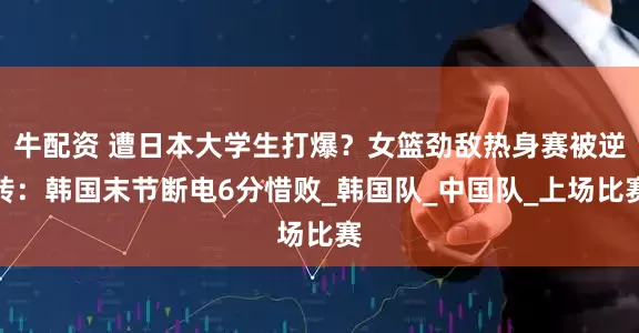 牛配资 遭日本大学生打爆？女篮劲敌热身赛被逆转：韩国末节断电6分惜败_韩国队_中国队_上场比赛