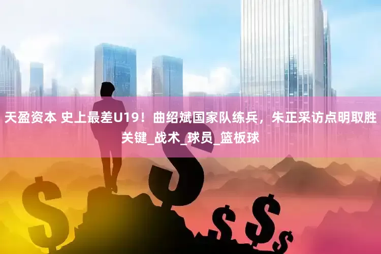 天盈资本 史上最差U19！曲绍斌国家队练兵，朱正采访点明取胜关键_战术_球员_篮板球