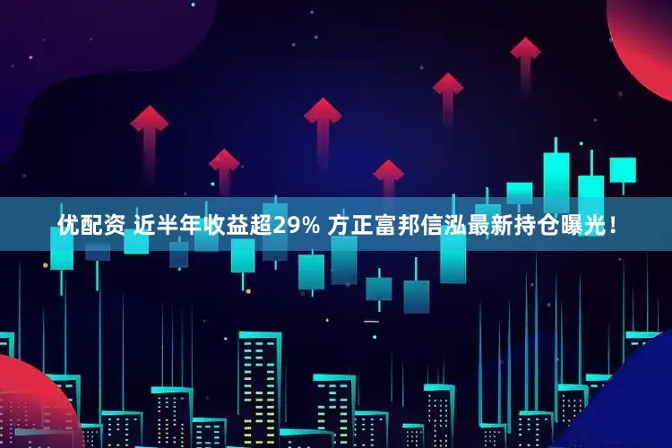 优配资 近半年收益超29% 方正富邦信泓最新持仓曝光！