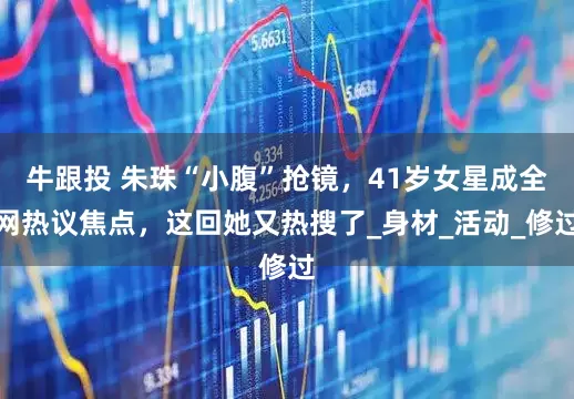 牛跟投 朱珠“小腹”抢镜，41岁女星成全网热议焦点，这回她又热搜了_身材_活动_修过