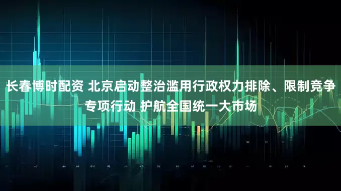 长春博时配资 北京启动整治滥用行政权力排除、限制竞争专项行动 护航全国统一大市场