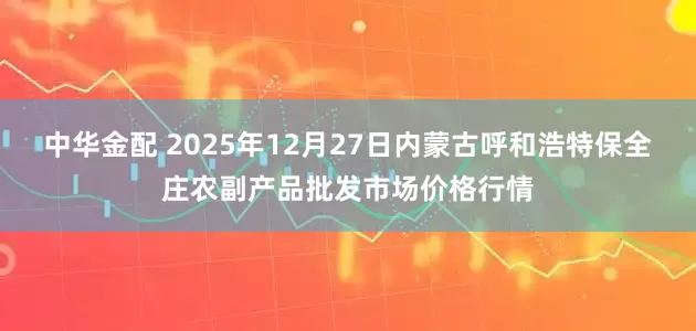 中华金配 2025年12月27日内蒙古呼和浩特保全庄农副产品批发市场价格行情