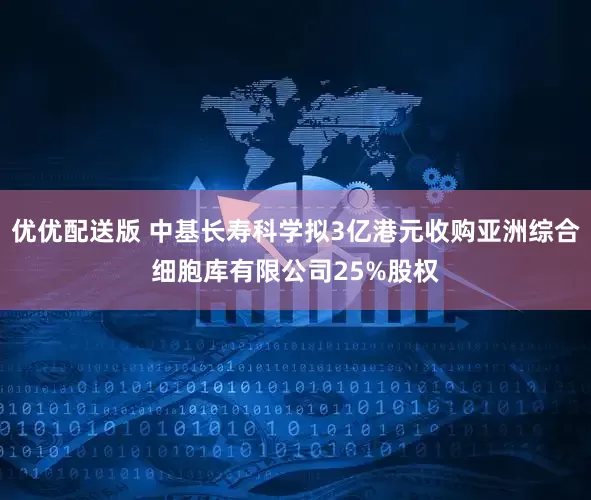 优优配送版 中基长寿科学拟3亿港元收购亚洲综合细胞库有限公司25%股权