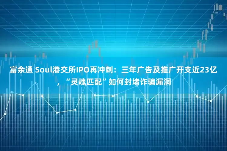 富余通 Soul港交所IPO再冲刺：三年广告及推广开支近23亿，“灵魂匹配”如何封堵诈骗漏洞