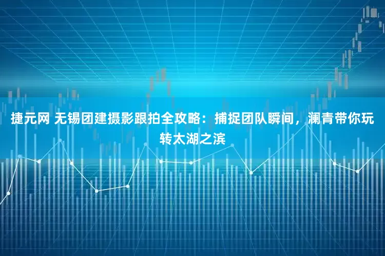 捷元网 无锡团建摄影跟拍全攻略：捕捉团队瞬间，澜青带你玩转太湖之滨