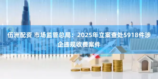 伍洲配资 市场监管总局:2025年立案查处5918件涉企违规收费案件